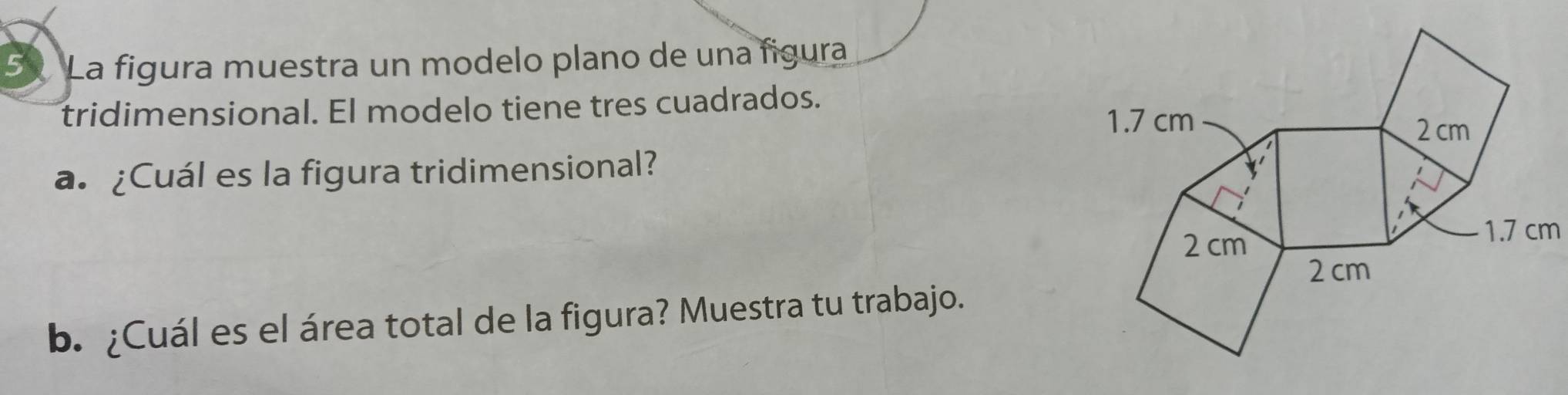 La figura muestra un modelo plano de una figura 
tridimensional. El modelo tiene tres cuadrados. 
a. ¿Cuál es la figura tridimensional? 
b. ¿Cuál es el área total de la figura? Muestra tu trabajo.