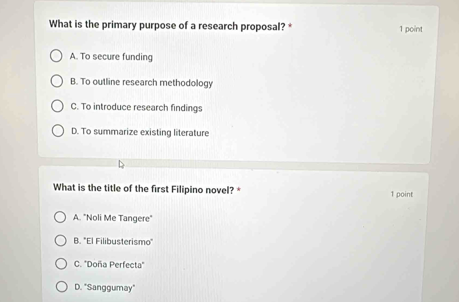 What is the primary purpose of a research proposal? * 1 point
A. To secure funding
B. To outline research methodology
C. To introduce research findings
D. To summarize existing literature
What is the title of the first Filipino novel? *
1 point
A. "Noli Me Tangere"
B. 'El Filibusterismo'
C. 'Doña Perfecta'
D. "Sanggumay"