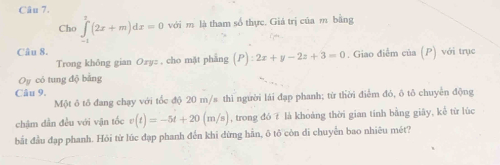 Cho ∈tlimits _(-1)^2(2x+m)dx=0 với m là tham số thực. Giá trị của m bằng 
Câu 8. 
Trong không gian Oxyz , cho mặt phẳng (P) :2x+y-2z+3=0. Giao điểm của (P) với trục 
Oy có tung độ bằng 
Câu 9. 
Một ô tô đang chạy với tốc độ 20 m/s thì người lái đạp phanh; từ thời điểm đó, ô tô chuyển động 
chậm dần đều với vận tốc v(t)=-5t+20(m/s) , trong đó 7 là khoảng thời gian tính bằng giây, kể từ lúc 
bắt đầu đạp phanh. Hỏi từ lúc đạp phanh đến khi dừng hằn, ô tô còn di chuyển bao nhiêu mét?