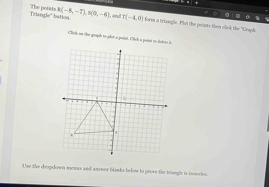 103499113458 
ye° Y + 
The points 
Triangle" button. R(-8,-7), S(0,-6) , and T(-4,0) form a triangle. Plot the points then click the "Graph 
Click on the graph to plot a point. Click a point to delete it. 
Use the dropdown menus and answer blanks below to prove the triangle is isosceles.