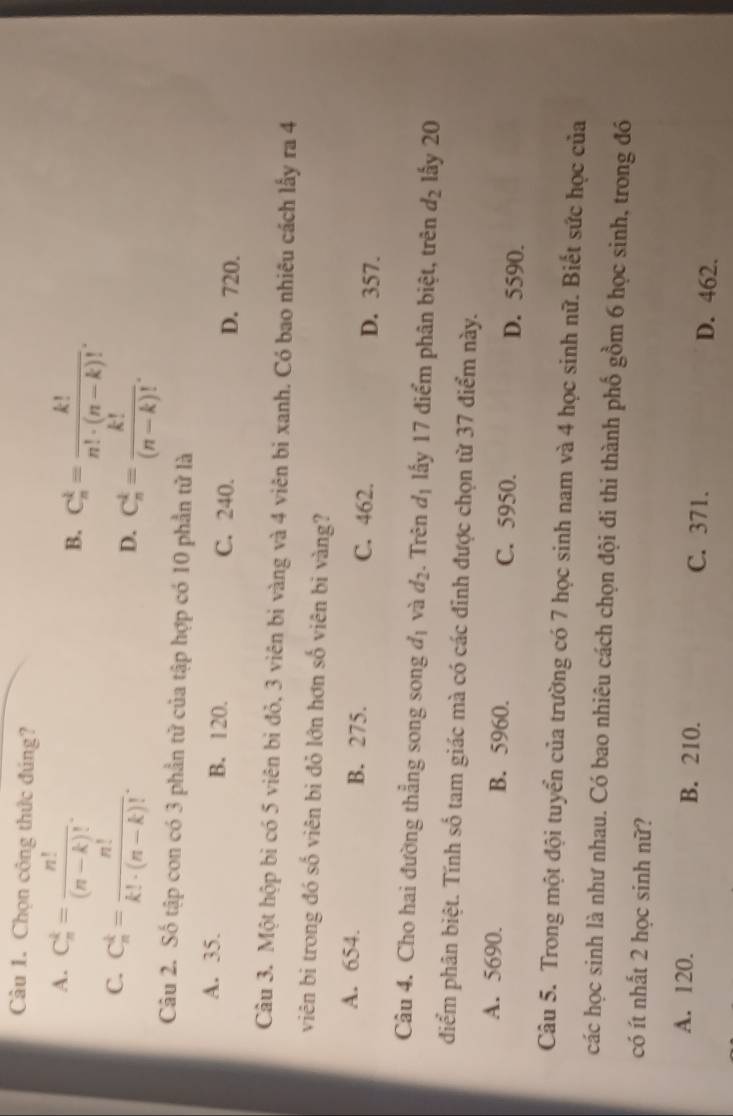 Càu 1. Chọn công thức đúng?
A. C_n^(k=frac n!)(n-k)!.
B. C_n^(k=frac k!)n!· (n-k)!.
C. C_n^(k=frac n!)k!· (n-k)!.
D. C_n^(k=frac k!)(n-k)!. 
Câu 2. Số tập con có 3 phần tử của tập hợp có 10 phần tử là
A. 35. B. 120. C. 240. D. 720.
Câu 3. Một hộp bi có 5 viên bì đỏ, 3 viên bi vàng và 4 viên bi xanh. Có bao nhiêu cách lấy ra 4
viên bị trong đó số viên bi đỏ lớn hơn số viên bị vàng?
A. 654. B. 275. C. 462. D. 357.
Câu 4. Cho hai đường thẳng song song d_1 và d_2. Trên d_1 lấy 17 điểm phân biệt, trên d_2 lấy 20
điểm phân biệt. Tính số tam giác mà có các đỉnh được chọn từ 37 điểm này.
A. 5690. B. 5960. C. 5950. D. 5590.
Câu 5. Trong một đội tuyển của trường có 7 học sinh nam và 4 học sinh nữ. Biết sức học của
các học sinh là như nhau. Có bao nhiêu cách chọn đội đi thi thành phố gồm 6 học sinh, trong đó
có ít nhất 2 học sinh nữ?
A. 120. B. 210. C. 371. D. 462.