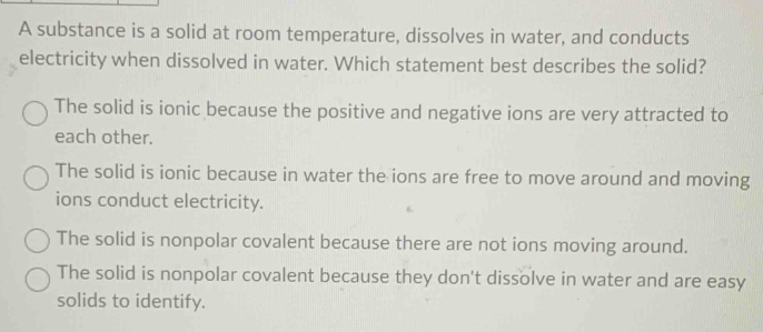 A substance is a solid at room temperature, dissolves in water, and conducts
electricity when dissolved in water. Which statement best describes the solid?
The solid is ionic because the positive and negative ions are very attracted to
each other.
The solid is ionic because in water the ions are free to move around and moving
ions conduct electricity.
The solid is nonpolar covalent because there are not ions moving around.
The solid is nonpolar covalent because they don't dissolve in water and are easy
solids to identify.