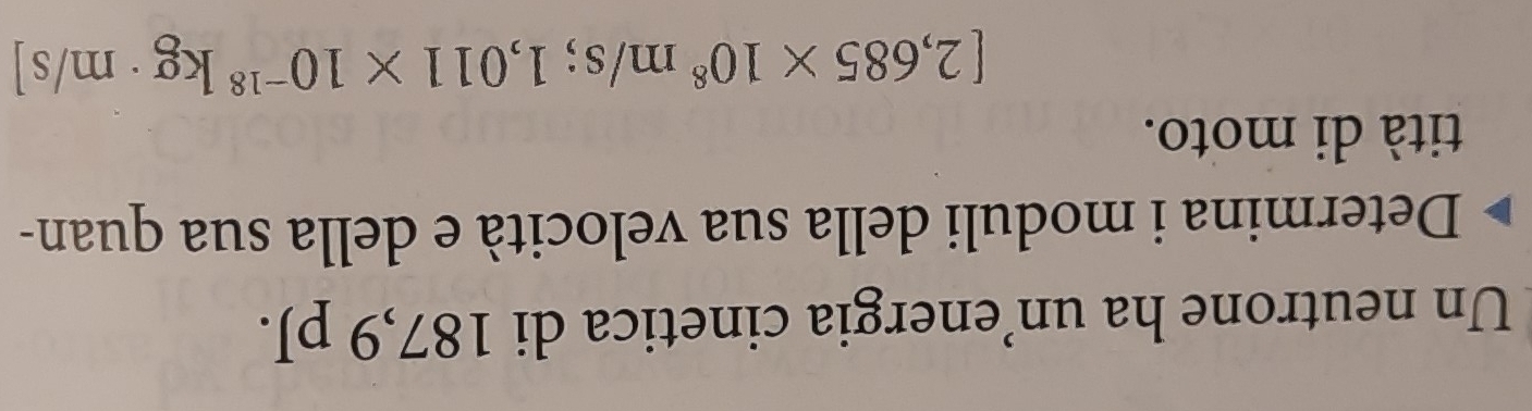 Un neutrone ha un’energia cinetica di 187,9 pJ. 
Determina i moduli della sua velocità e della sua quan- 
tità di moto.
[2,685* 10^8m/s; 1,011* 10^(-18)kg· m/s]