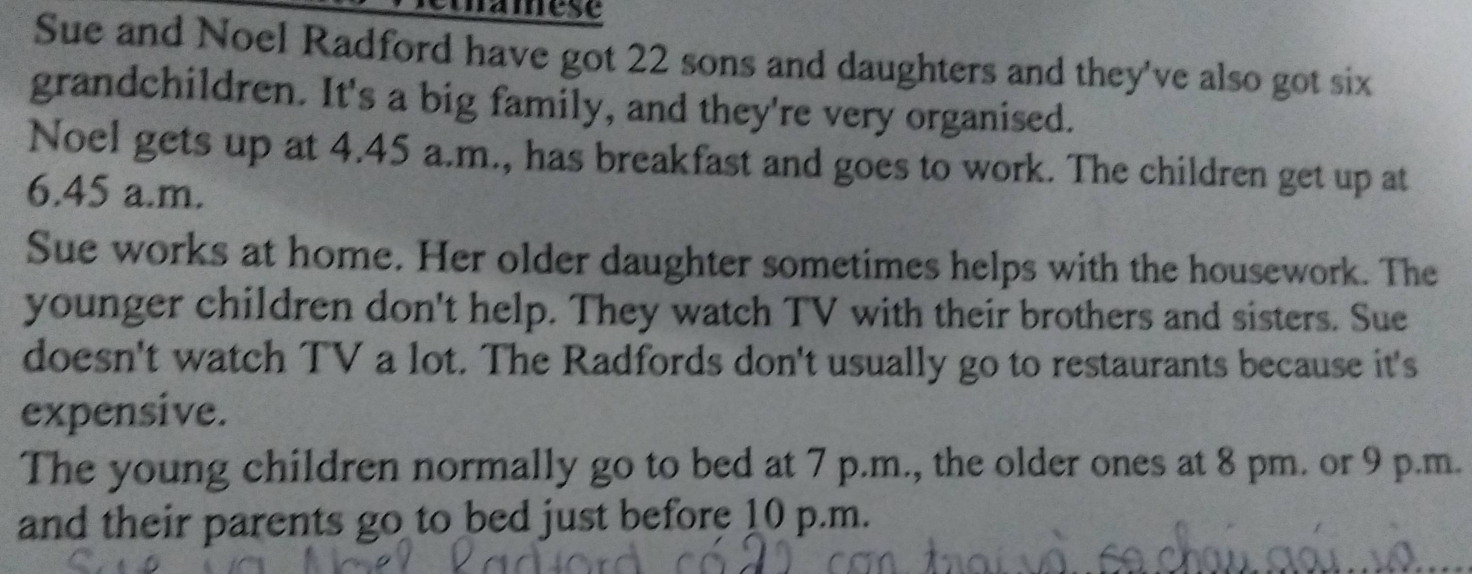 mamese 
Sue and Noel Radford have got 22 sons and daughters and they've also got six 
grandchildren. It's a big family, and they're very organised. 
Noel gets up at 4.45 a.m., has breakfast and goes to work. The children get up at
6.45 a.m. 
Sue works at home. Her older daughter sometimes helps with the housework. The 
younger children don't help. They watch TV with their brothers and sisters. Sue 
doesn't watch TV a lot. The Radfords don't usually go to restaurants because it's 
expensive. 
The young children normally go to bed at 7 p.m., the older ones at 8 pm. or 9 p.m. 
and their parents go to bed just before 10 p.m.