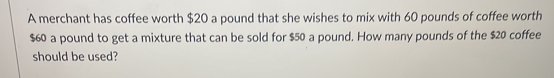 A merchant has coffee worth $20 a pound that she wishes to mix with 60 pounds of coffee worth
$60 a pound to get a mixture that can be sold for $50 a pound. How many pounds of the $20 coffee 
should be used?