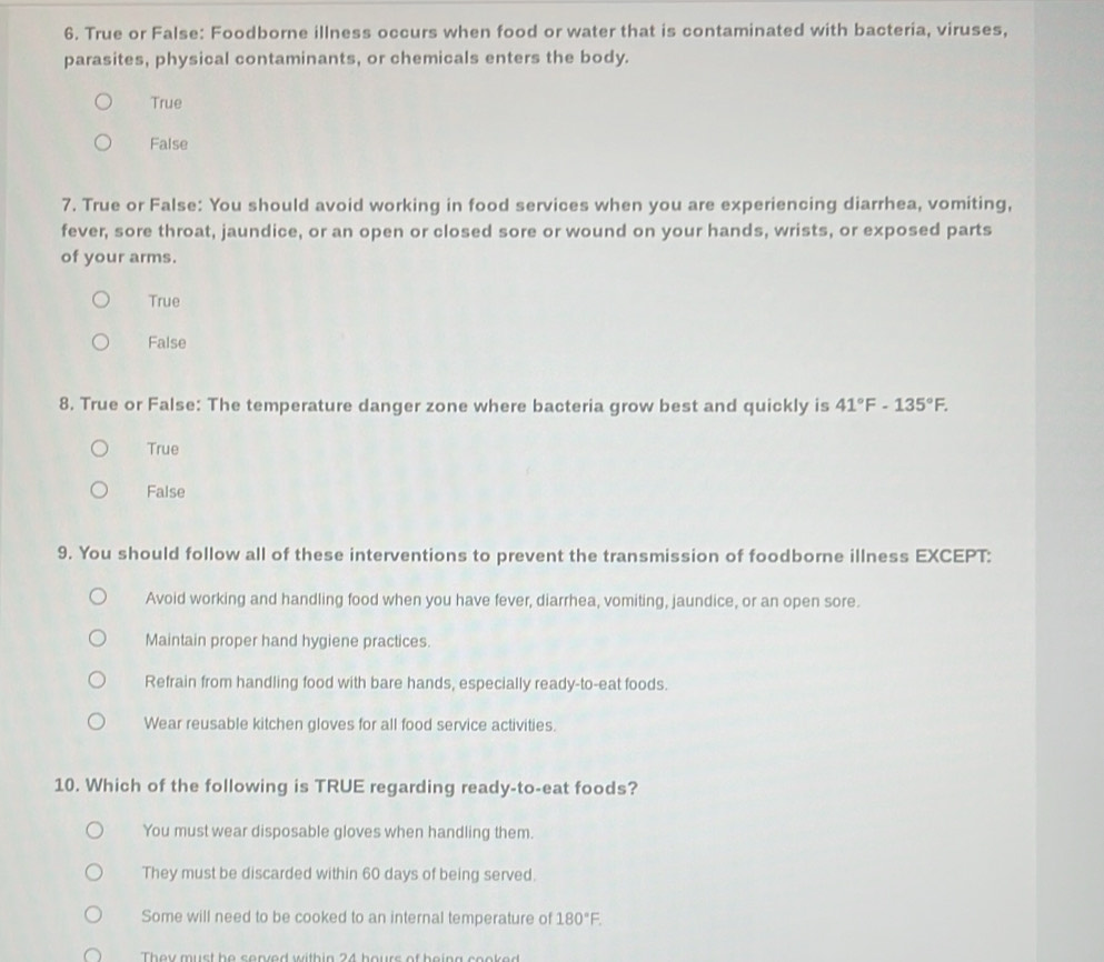 True or False: Foodborne illness occurs when food or water that is contaminated with bacteria, viruses,
parasites, physical contaminants, or chemicals enters the body.
True
False
7. True or False: You should avoid working in food services when you are experiencing diarrhea, vomiting,
fever, sore throat, jaundice, or an open or closed sore or wound on your hands, wrists, or exposed parts
of your arms.
True
False
8. True or False: The temperature danger zone where bacteria grow best and quickly is 41°F-135°F.
True
False
9. You should follow all of these interventions to prevent the transmission of foodborne illness EXCEPT:
Avoid working and handling food when you have fever, diarrhea, vomiting, jaundice, or an open sore.
Maintain proper hand hygiene practices.
Refrain from handling food with bare hands, especially ready-to-eat foods.
Wear reusable kitchen gloves for all food service activities.
10. Which of the following is TRUE regarding ready-to-eat foods?
You must wear disposable gloves when handling them.
They must be discarded within 60 days of being served.
Some will need to be cooked to an internal temperature of 180°F. 
They must he served within 24 hours of being cooked