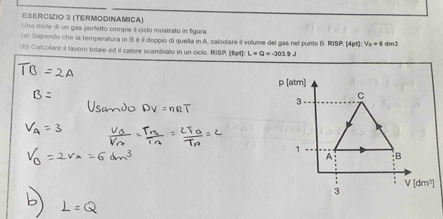 (TERMODINAMICA)
Una mole di un gas perfetto compie il ciclo mostrato in figura.
(a) Sapendo che la temperatura in B è il doppio di quella in A, calcolare il volume del gas nel punto B. RISP. [4pt]: V_B=6dm3
(b) Calcolare il lavoro totale ed il calore scambiato in un ciclo. RISP. [6pt]: L=Q=-303.9J