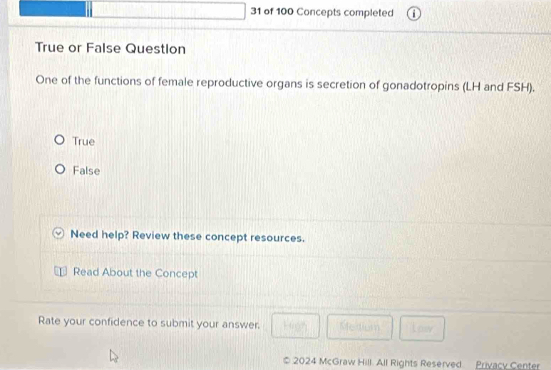 of 100 Concepts completed
True or False Questlon
One of the functions of female reproductive organs is secretion of gonadotropins (LH and FSH).
True
False
Need help? Review these concept resources.
Read About the Concept
Rate your confidence to submit your answer. Stedium
2024 McGraw Hill. All Rights Reserved Privacy Center