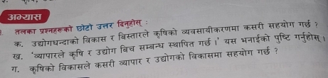 अम्यास 
तलका प्रश्नहरूको छौटो उत्तर दिनुहोस् : 
क. उद्योगधन्दाको विकास र बिस्तारले कृषिको व्यवसायीकरणमा कसरी सहयोग गर्ल· 
ख. ‘व्यापारले कषिर उद्योग बिच सम्बन्ध स्थापित गर्छ।’ यस भनाईको पष्टि 
ग. कृषिको विकासले कसरी व्यापार र उद्योगको बिकासमा सहयोग गर्ईछ ?