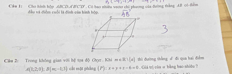 (,∈fty )
Câu 1: Cho hình hộp ABCD. A'B'C'D'. Có bao nhiêu vectơ chỉ phương của đường thẳng AB có điểm
đầu và điểm cuối là đinh của hình hộp.
Câu 2: Trong không gian với hệ tọa độ Oxyz . Khi m∈ R| a thì đường thẳng d đi qua hai điểm
A(1;2;0);B(m;-1;3) cắt mặt phẳng (P) : x+y+z-6=0. Giá trị của a bằng bao nhiêu ?