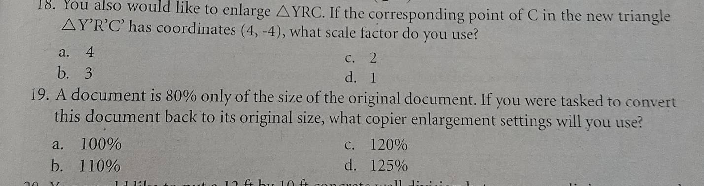 You also would like to enlarge △ YRC. If the corresponding point of C in the new triangle
△ Y'R'C' has coordinates (4,-4) , what scale factor do you use?
a. 4
c. 2
b. 3 d. 1
19. A document is 80% only of the size of the original document. If you were tasked to convert
this document back to its original size, what copier enlargement settings will you use?
a. 100% c. 120%
b. 110% d. 125%