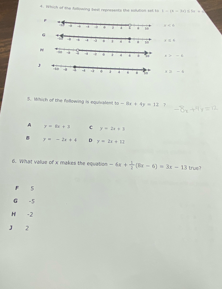 Which of the following best represents the solution set to 1-(4-3x)≤ 5x+5
F
x<6</tex>
x≤ 6
x>-6
J x≥ -6
5. Which of the following is equivalent to-8x+4y=12 ?
A y=8x+3 C y=2x+3
B y=-2x+4 D y=2x+12
6. What value of x makes the equation -6x+ 1/2 (8x-6)=3x-13 true?
F 5
G -5
H€ -2
J 2