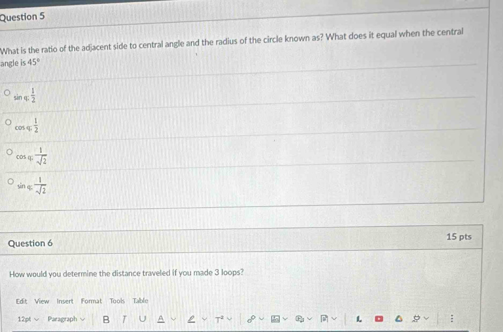 What is the ratio of the adjacent side to central angle and the radius of the circle known as? What does it equal when the central
angle is 45°
sin q: 1/2 
cos q;  1/2 
cos q: 1/sqrt(2) 
sin q;  1/sqrt(2) 
15 pts
Question 6
How would you determine the distance traveled if you made 3 loops?
Edit View Insert Format Tools Table
12pt Paragraph B :