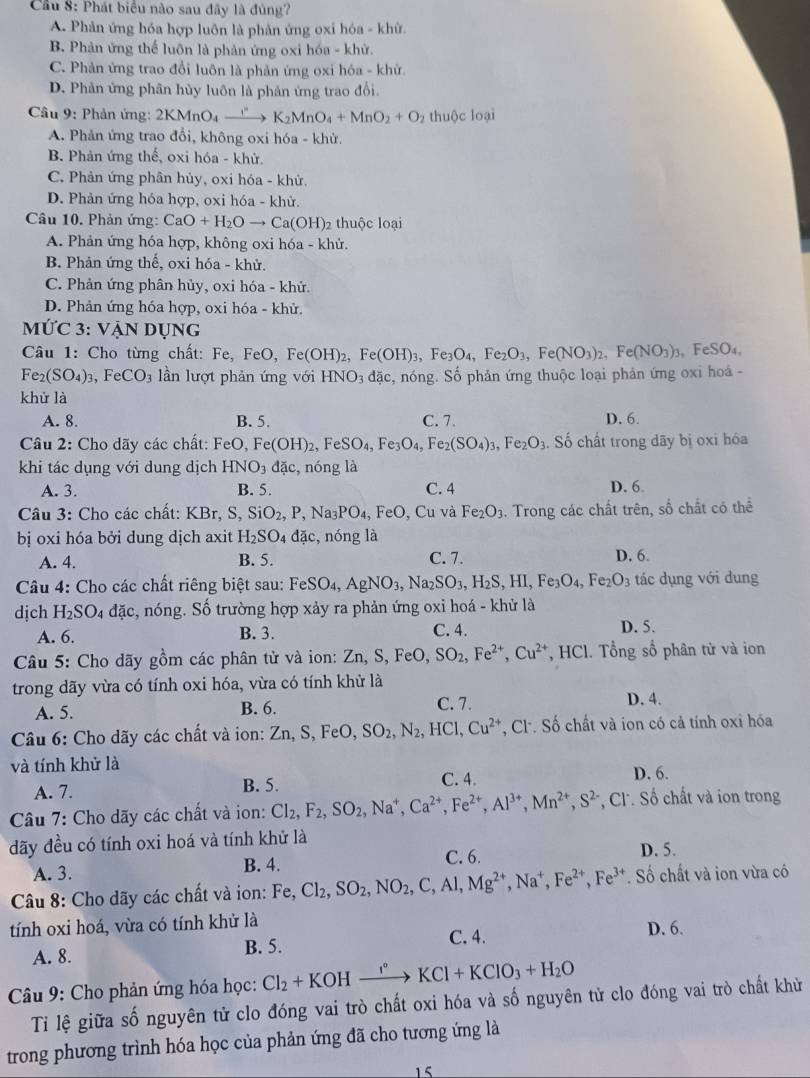 Cầu 8: Phát biểu nào sau đây là đủng?
A. Phản ứng hóa hợp luôn là phản ứng oxi hóa - khử.
B. Phản ứng thể luôn là phản ứng oxi hóa - khử.
C. Phản ứng trao đổi luôn là phản ứng oxi hóa - khữ.
D. Phản ứng phân hủy luôn là phản ứng trao đổi
Câu 9: Phản ứng: 2KMnO_4to K_2MnO_4+MnO_2+O_2 thuộc loại
A. Phản ứng trao đổi, không oxi hóa - khử.
B. Phản ứng thế, oxi hóa - khử.
C. Phản ứng phân hủy, oxi hóa - khử,
D. Phản ứng hóa hợp, oxi hóa - khử.
Câu 10. Phản ứng: CaO+H_2Oto Ca(OH)_2 2 thuộc loại
A. Phản ứng hóa hợp, không oxi hóa - khử.
B. Phản ứng thể, oxi hóa - khử.
C. Phản ứng phân hủy, oxi hóa - khử.
D. Phản ứng hóa hợp, oxi hóa - khử.
MỨC 3: VẠN Dụng
Câu 1: Cho từng chất: Fe, FeO, Fe(OH)_2 ,Fe(OH)_3,Fe_3O_4,Fe_2O_3,Fe(NO_3)_2,Fe(NO_3)_2 , FeSO₄,
Fe_2(SO_4)_3, FeCO_3 ln lượt phản ứng với HNO_3dac c, nóng. Số phản ứng thuộc loại phản ứng oxi hoá -
khử là
A. 8. B. 5. C. 7. D. 6.
Câu 2: Cho dãy các chất: FeO Fe(OH)_2,FeSO_4,Fe_3O_4,Fe_2(SO_4)_3,Fe_2O_3. Số chất trong dãy bị oxi hóa
khi tác dụng với dung dịch HNO_3 đặc, nóng là
A. 3. B. 5. C. 4 D. 6.
Câu 3: Cho các chất: KBr, S,SiO_2, P Na_3PO_4,FeO, , Cu và Fe_2O_3. Trong các chất trên, số chất có thể
bị oxi hóa bởi dung dịch axit H_2SO_4 dac , nóng là
A. 4. B. 5. C. 7. D. 6.
Câu 4: Cho các chất riêng biệt sau: FeSO_4,AgNO_3,Na_2SO_3,H_2S,HI,Fe_3O_4,Fe_2O_3 tác dụng với dung
dịch H_2SO 4 đặc, nóng. Số trường hợp xảy ra phản ứng oxỉ hoá - khử là
A. 6. B. 3. C. 4. D. 5.
Câu 5: Cho dãy gồm các phân tử và ion: Zn,S,FeO,SO_2,Fe^(2+),Cu^(2+) , HCl. Tổng số phân tử và ion
trong dãy vừa có tính oxi hóa, vừa có tính khử là D. 4.
A. 5. B. 6. C. 7.
Câu 6: Cho dãy các chất và ion: Zn,S,FeO,SO_2,N_2,HCl,Cu^(2+) , Cl. Số chất và ion có cả tính oxi hóa
và tính khử là
A. 7. B. 5.
C. 4. D. 6.
Câu 7: Cho dãy các chất và ion: Cl_2,F_2,SO_2,Na^+,Ca^(2+),Fe^(2+),Al^(3+),Mn^(2+),S^(2-) , C. Số chất và ion trong
đãy đều có tính oxi hoá và tính khử là
C. 6 D. 5.
A. 3. B. 4.
Câu 8: Cho dãy các chất và ion: Fe,Cl_2,SO_2,NO_2,C,Al,Mg^(2+),Na^+,Fe^(2+),Fe^(3+). Số chất và ion vừa có
tính oxi hoá, vừa có tính khử là
A. 8.
B. 5. C. 4. D. 6.
Câu 9: Cho phản ứng hóa học: Cl_2+KOHxrightarrow I°KCl+KClO_3+H_2O
Ti lệ giữa số nguyên tử clo đóng vai trò chất oxi hóa và số nguyên tử clo đóng vai trò chất khử
trong phương trình hóa học của phản ứng đã cho tương ứng là
15