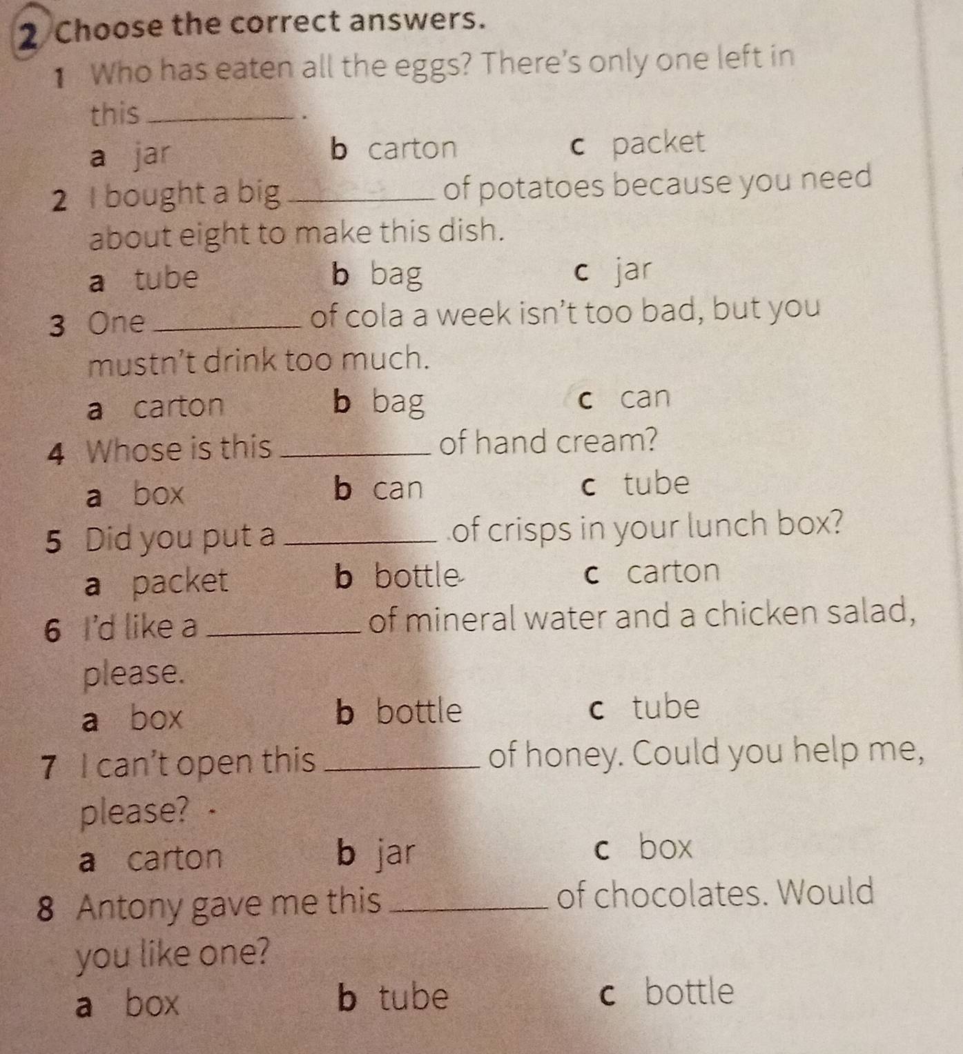 Choose the correct answers.
1 Who has eaten all the eggs? There's only one left in
this_
.
a jar b carton c packet
2 I bought a big _of potatoes because you need
about eight to make this dish.
a tube b bag c jar
3 One _of cola a week isn’t too bad, but you
mustn’t drink too much.
a carton b bag c can
4 Whose is this _of hand cream?
a box b can c tube
5 Did you put a _of crisps in your lunch box?
a packet b bottle c carton
6 I'd like a _of mineral water and a chicken salad,
please.
a box b bottle c tube
7 I can’t open this _of honey. Could you help me,
please? ·
a carton b jar
c box
8 Antony gave me this _of chocolates. Would
you like one?
a box b tube c bottle