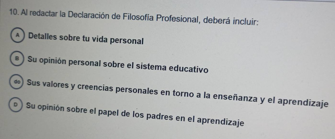 Al redactar la Declaración de Filosofía Profesional, deberá incluir:
 Detalles sobre tu vida personal
§ ) Su opinión personal sobre el sistema educativo
«) Sus valores y creencias personales en torno a la enseñanza y el aprendizaje
D ) Su opinión sobre el papel de los padres en el aprendizaje