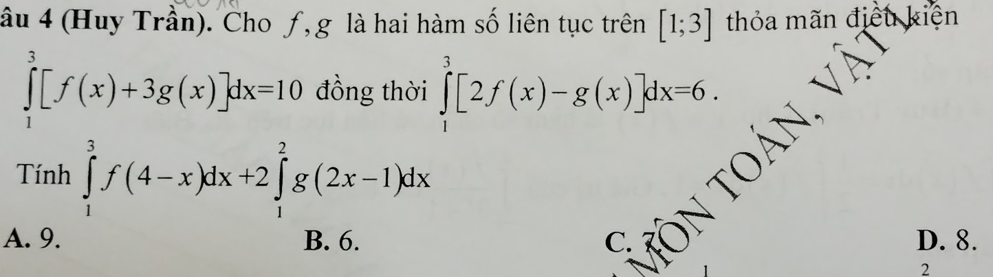 âu 4 (Huy Trần). Cho ƒ, g là hai hàm số liên tục trên [1;3] thỏa mãn điều kiện
∈tlimits _1^3[f(x)+3g(x)]dx=10 đồng thời ∈tlimits _1^3[2f(x)-g(x)]dx=6. 
Tính ∈tlimits _1^3f(4-x)dx+2∈tlimits _1^2g(2x-1)dx
tOÁN, Và
A. 9. C. D. 8.
2