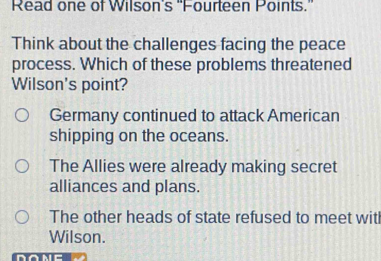 Read one of Wilson's 'Fourteen Points.”
Think about the challenges facing the peace
process. Which of these problems threatened
Wilson's point?
Germany continued to attack American
shipping on the oceans.
The Allies were already making secret
alliances and plans.
The other heads of state refused to meet witl
Wilson.