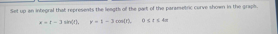 Set up an integral that represents the length of the part of the parametric curve shown in the graph.
x=t-3sin (t), y=1-3cos (t), 0≤ t≤ 4π