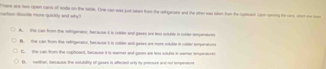 There are two open cans of soda on the table. One can was just taken from the refrigerator and the other was taken from the cupboard. Upon opening the cans, which one loves
carbon dioxide more quickly and why?
A. the can from the refrigerator, because it is colder and gases are less soluble in colder temperatures
B. the can from the refrigerator, because it is colder and gases are more soluble in colder temperatures
C. the can from the cupboard, because it is warmer and gases are less soluble in warmer temperatures
D. neither, because the solubility of gases is affected only by pressure and not temperature