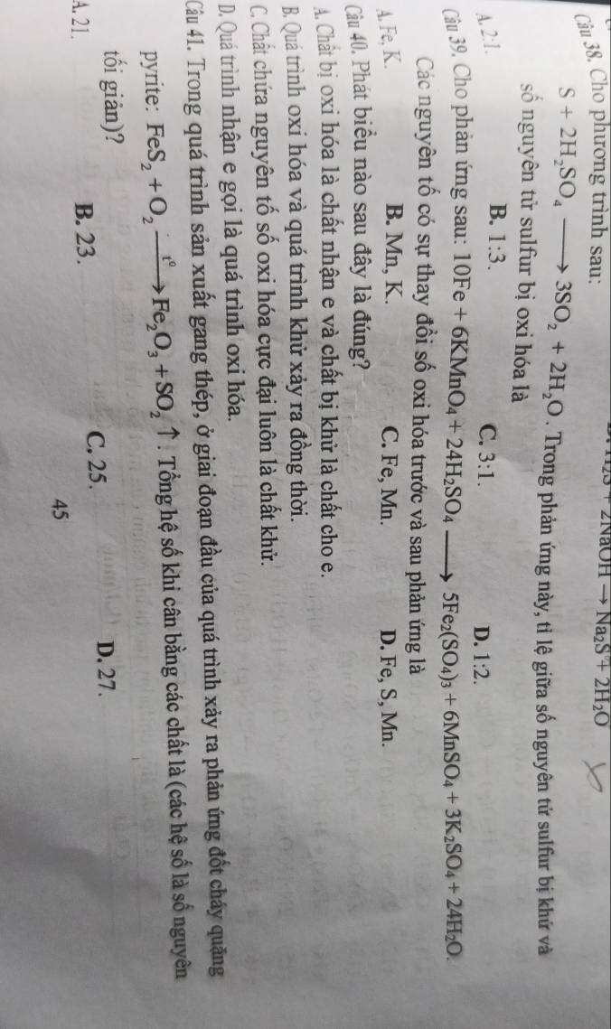 Cho phương trình sau: NaOH Na_2S+2H_2O
S+2H_2SO_4to 3SO_2+2H_2O. Trong phản ứng này, tỉ lệ giữa số nguyên tử sulfur bị khứ và
số nguyên tử sulfur bị oxi hóa là
A. 2:1.
B. 1:3.
C. 3:1.
D. 1:2. 
Câu 39, Cho phản ứng sau: 10Fe+6KMnO_4+24H_2SO_4to 5Fe_2(SO_4)_3+6MnSO_4+3K_2SO_4+24H_2O. 
Các nguyên tố có sự thay đổi số oxi hóa trước và sau phản ứng là
A. Fe, K. B. Mn, K. C. Fe, Mn. D. Fe, S, Mn.
Câu 40. Phát biểu nào sau đây là đúng?
A Chất bị oxi hóa là chất nhận e và chất bị khử là chất cho e.
B. Quá trình oxỉ hóa và quá trình khử xảy ra đồng thời.
C. Chất chứa nguyên tố số oxi hóa cực đại luôn là chất khử.
D. Quá trình nhận e gọi là quá trình oxi hóa.
Câu 41. Trong quá trình sản xuất gang thép, ở giai đoạn đầu của quá trình xảy ra phản ứng đốt cháy quặng
pyrite: FeS_2+O_2xrightarrow r^0 Fe_2O_3+SO_2uparrow * . Tổng hệ số khi cân bằng các chất là (các hệ số là số nguyên
tối giản)?
A. 21. B. 23. C. 25.
D. 27.
45