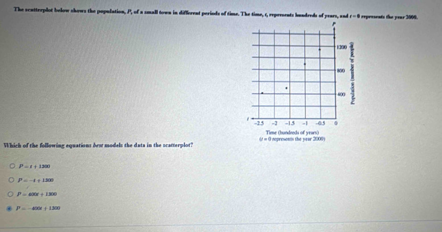 The scatterplot below shows the population, P, of a small town in different periods of time. The time, 6, represents bundreds of years, , and t=0 represents the year 2000.
Which of the following equations bext models the data in the scatterplot?
P=t+1300
P=-t+1300
P=400t+1300
P=-400t+1300