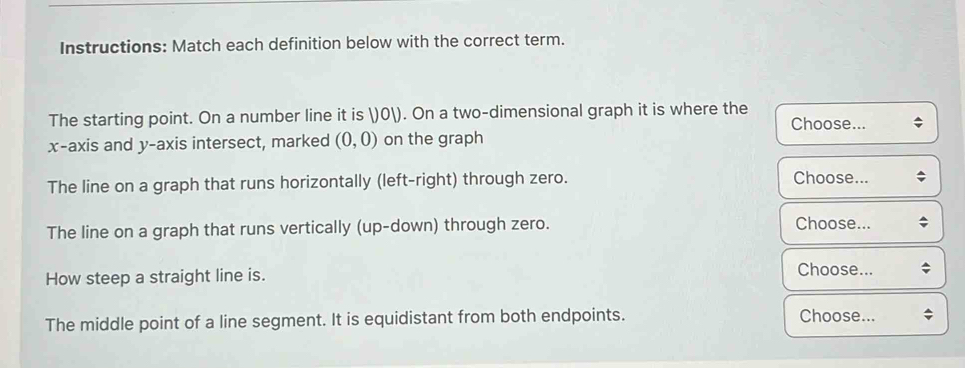 Instructions: Match each definition below with the correct term. 
The starting point. On a number line it is ) 0 ). On a two-dimensional graph it is where the Choose... 
x-axis and y-axis intersect, marked (0,0) on the graph 
The line on a graph that runs horizontally (left-right) through zero. 
Choose... 
The line on a graph that runs vertically (up-down) through zero. 
Choose... 
How steep a straight line is. 
Choose... 
The middle point of a line segment. It is equidistant from both endpoints. Choose...