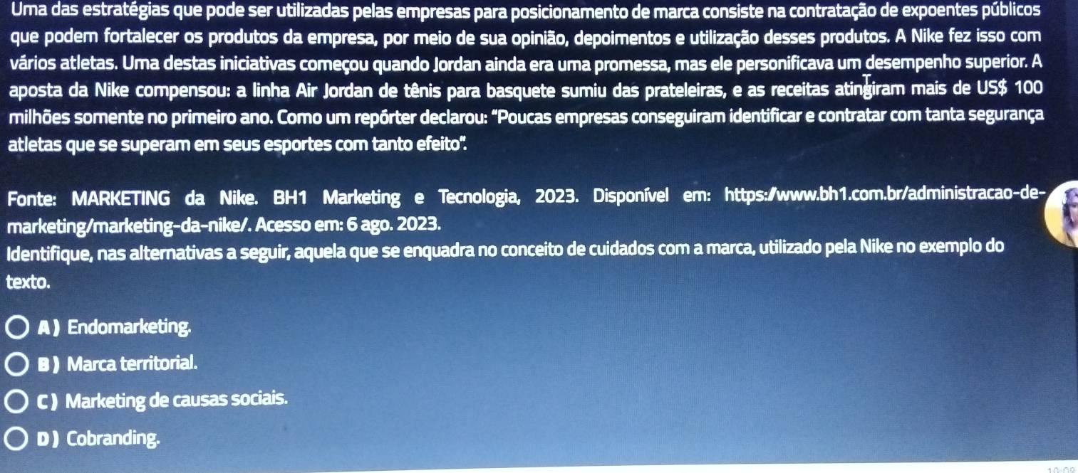 Uma das estratégias que pode ser utilizadas pelas empresas para posicionamento de marca consiste na contratação de expoentes públicos
que podem fortalecer os produtos da empresa, por meio de sua opinião, depoimentos e utilização desses produtos. A Nike fez isso com
vários atletas. Uma destas iniciativas começou quando Jordan ainda era uma promessa, mas ele personificava um desempenho superior. A
aposta da Nike compensou: a linha Air Jordan de tênis para basquete sumiu das prateleiras, e as receitas atingiram mais de US $ 100
milhões somente no primeiro ano. Como um repórter declarou: "Poucas empresas conseguiram identificar e contratar com tanta segurança
atletas que se superam em seus esportes com tanto efeito".
Fonte: MARKETING da Nike. BH1 Marketing e Tecnologia, 2023. Disponível em: https:/www.bh1.com.br/administracao-de-
marketing/marketing-da-nike/. Acesso em: 6 ago. 2023.
Identifique, nas alternativas a seguir, aquela que se enquadra no conceito de cuidados com a marca, utilizado pela Nike no exemplo do
texto.
A ) Endomarketing.
B ) Marca territorial.
C ) Marketing de causas sociais.
D ) Cobranding.