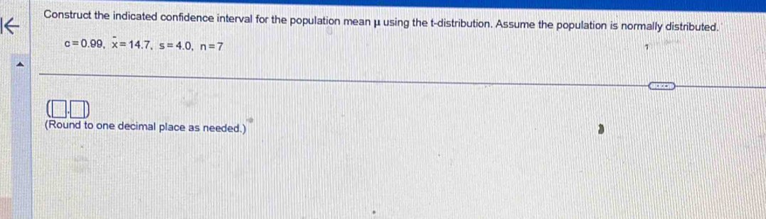 Construct the indicated confidence interval for the population mean μ using the t-distribution. Assume the population is normally distributed.
c=0.99, x=14.7, s=4.0, n=7
1 
(Round to one decimal place as needed.)