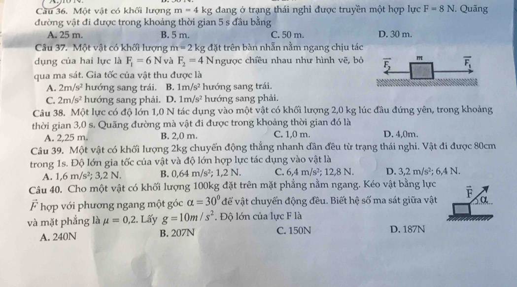 Cầu 36. Một vật có khối lượng m=4kg đang ở trạng thái nghỉ được truyền một hợp lực F=8N Quãng
đường vật đi được trong khoảng thời gian 5 s đầu bằng
A. 25 m. B. 5 m. C. 50 m. D. 30 m.
Câu 37. Một vật có khối lượng m=2k kg đặt trên bàn nhẫn nằm ngang chịu tác
dụng của hai lực là F_1=6N và F_2=4N ngược chiều nhau như hình vẽ, bỏ
qua ma sát. Gia tốc của vật thu được là
A. 2m/s^2 hướng sang trái. B. 1m/s^2 hướng sang trái.
C. 2m/s^2 hướng sang phải. D. 1m/s^2 hướng sang phải.
Câu 38. Một lực có độ lớn 1,0 N tác dụng vào một vật có khối lượng 2,0 kg lúc đầu đứng yên, trong khoảng
thời gian 3,0 s. Quãng đường mà vật đi được trong khoảng thời gian đó là
A. 2,25 m. B. 2,0 m. C. 1,0 m. D. 4,0m.
Câu 39. Một vật có khối lượng 2kg chuyển động thẳng nhanh đân đều từ trạng thái nghi. Vật đi được 80cm
trong 1s. Độ lớn gia tốc của vật và độ lớn hợp lực tác dụng vào vật là
A. 1,6m/s^2;3,2N. B. 0,64m/s^2 : 1,2N. C. 6,4m/s^2; 12,8 N. D. 3,2m/s^2; 6,4 N.
Câu 40. Cho một vật có khối lượng 100kg đặt trên mặt phẳng nằm ngang. Kéo vật bằng lực
vector F
vector F hợp với phương ngang một góc alpha =30° để vật chuyển động đều. Biết hệ số ma sát giữa vật
và mặt phẳng là mu =0,2 2. Lấy g=10m/s^2.  Độ lớn của lực F là
A. 240N B. 207N C. 150N D. 187N