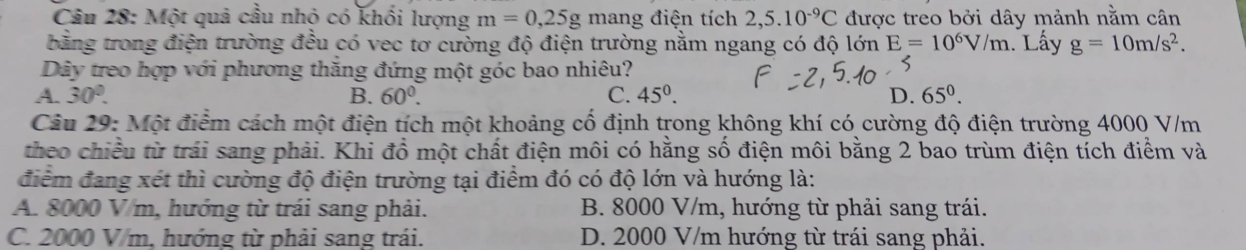 Một quả cầu nhỏ có khối lượng m=0,25g mang điện tích 2,5.10^(-9)C được treo bởi dây mảnh nằm cân
bằng trong điện trường đều có vec tơ cường độ điện trường nằm ngang có độ lớn E=10^6V/m. Lấy g=10m/s^2. 
Dây treo hợp với phương thắng đứng một góc bao nhiêu?
A. 30°. B. 60°. C. 45°. D. 65^0. 
Câu 29: Một điểm cách một điện tích một khoảng cố định trong không khí có cường độ điện trường 4000 V/m
theo chiều từ trái sang phải. Khi đồ một chất điện môi có hằng số điện môi bằng 2 bao trùm điện tích điểm và
điểm đang xét thì cường độ điện trường tại điểm đó có độ lớn và hướng là:
A. 8000 V/m, hướng từ trái sang phải. B. 8000 V/m, hướng từ phải sang trái.
C. 2000 V/m, hướng từ phải sang trái. D. 2000 V/m hướng từ trái sang phải.