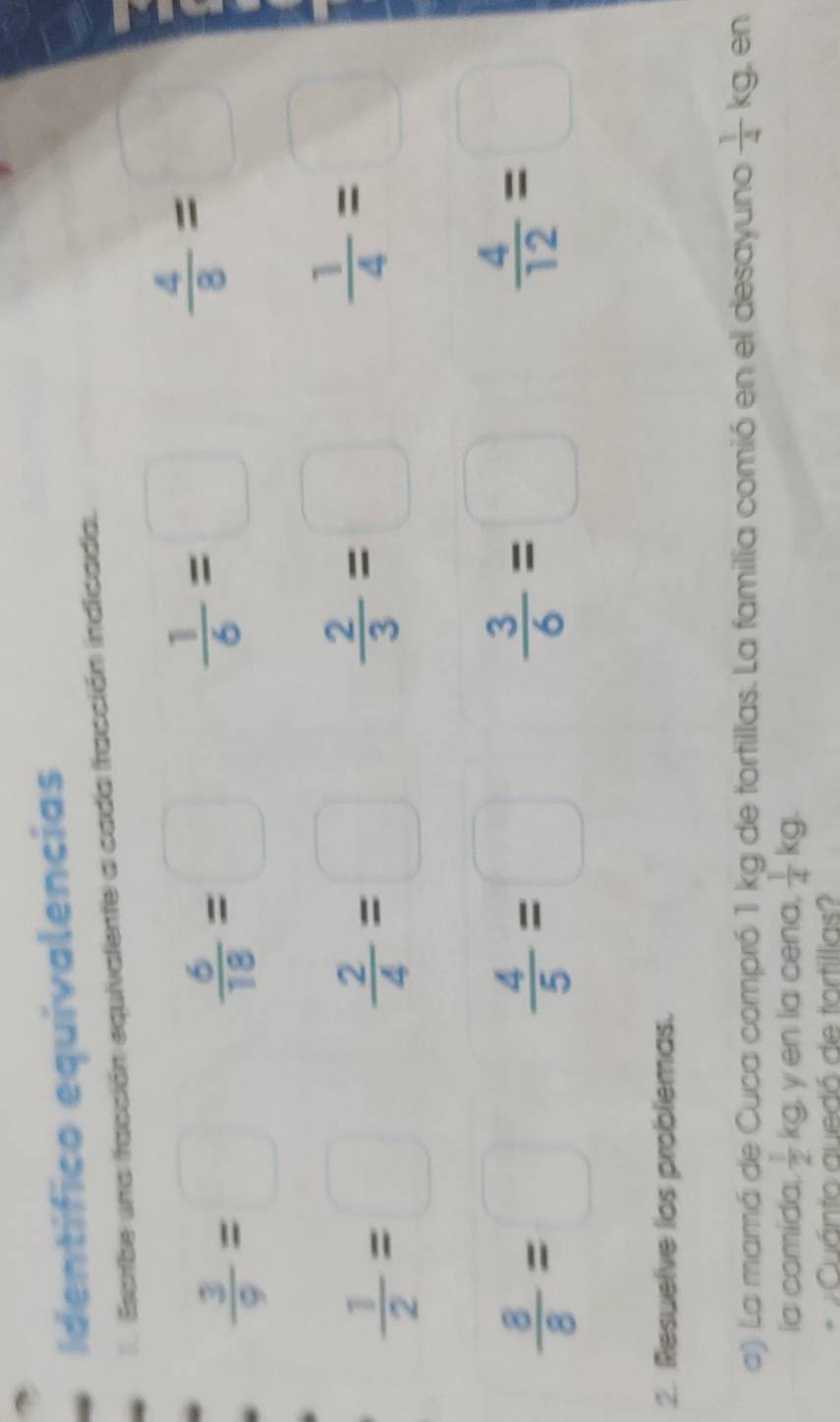 Identífico equivalencias 
l Esarbe una facción equivalente a cada fracción indicada.
 3/9 =□
 6/18 =□
 1/6 =□
 4/8 =□
 1/2 =□
 2/4 =□
 2/3 =□
 1/4 =□
 8/8 =□
 4/5 =□
 3/6 =□
 4/12 =□
2. Resuelve los problemas. 
a) La mamá de Cuca compró 1 kg de tortillas. La familia comió en el desayuno  1/4 kg en 
la comida  1/2 kg yen la cena,  1/4 kg. 
Cuánto quedó de tortillas?