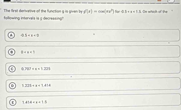 The first derivative of the function g is given by g'(x)=cos (π x^2) for -0.5 . On which of the
following intervals is g decreasing?
a -0.5
B 0
0.707
1.225
B 1.414