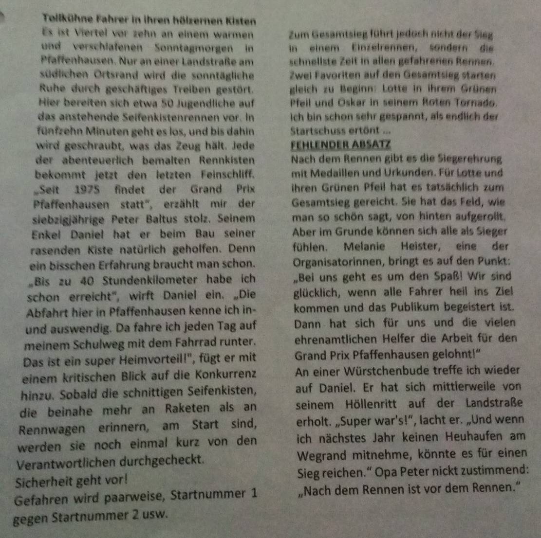 Toilkühne Fahrer in ihren hölzernen Kisten
Es ist Viertel vor zehn an einem warmen Zum Gesamtsieg führt jedoch nicht der Sieg
und verschlafenen Sonntagmorgen in in einem Einzelrennen, sändern die
Pfaffenhausen. Nur an einer Landstraße am schnellste Zeit in allen gefahrenen Rennen.
südlichen Ortsrand wird die sonntägliche Zwel Favoriten auf den Gesamtsieg starten
Ruhe durch geschäftiges Treiben gestört. gleich zu Beginn: Lotte in ihrem Grünen
Hier bereiten sich etwa 50 Jugendliche auf Pfeil und Oskar in seinem Roten Tornado.
das anstehende Seifenkistenrennen vor. In ich bin schon sehr gespannt, als endlich der
fünfzehn Minuten geht es los, und bis dahin  Startschuss ertönt ...
wird geschraubt, was das Zeug hält. Jede FeHLeNder ABsätz
der abenteuerlich bemälten Rennkisten Nach dem Rennen gibt es die Siegerehrung
bekommt jetzt den letzten Feinschliff. mit Medaillen und Urkunden. Für Lotte und
Seit 1975 findet der Grand Prix ihren Grünen Pfeil hat es tatsächlich zum
Pfaffenhausen statt'', erzählt mir der Gesamtsieg gereicht. Sie hat das Feld, wie
siebzigjährige Peter Baltus stolz. Seinem man so schön sagt, von hinten aufgerollt.
Enkel Daniel hat er beim Bau seiner Aber im Grunde können sich alle als Sieger
rasenden Kiste natürlich geholfen. Denn fühlen. Melanie Heister, eine der
ein bisschen Erfahrung braucht man schon. Organisatorinnen, bringt es auf den Punkt:
Bis zu 40 Stundenkilometer habe ich Bei uns geht es um den Spaß! Wir sind
schon erreicht', wirft Daniel ein. „Die glücklich, wenn alle Fahrer heil ins Ziel
Abfahrt hier in Pfaffenhausen kenne ich in- kommen und das Publikum begeistert ist.
und auswendig. Da fahre ich jeden Tag auf Dann hat sich für uns und die vielen
meinem Schulweg mit dem Fahrrad runter. ehrenamtlichen Helfer die Arbeit für den
Das ist ein super Heimvorteil!'', fügt er mit Grand Prix Pfaffenhausen gelohnt!”
einem kritischen Blick auf die Konkurrenz An einer Würstchenbude treffe ich wieder
hinzu. Sobald die schnittigen Seifenkisten, auf Daniel. Er hat sich mittlerweile von
die beinahe mehr an Raketen als an seinem Höllenritt auf der Landstraße
Rennwagen erinnern, am Start sind, erholt. „Super war's!”, lacht er. „Und wenn
werden sie noch einmal kurz von den ich nächstes Jahr keinen Heuhaufen am
Verantwortlichen durchgecheckt.  Wegrand mitnehme, könnte es für einen
Sicherheit geht vor! Sieg reichen.“ Opa Peter nickt zustimmend:
Gefahren wird paarweise, Startnummer 1 „Nach dem Rennen ist vor dem Rennen.“
gegen Startnummer 2 usw.