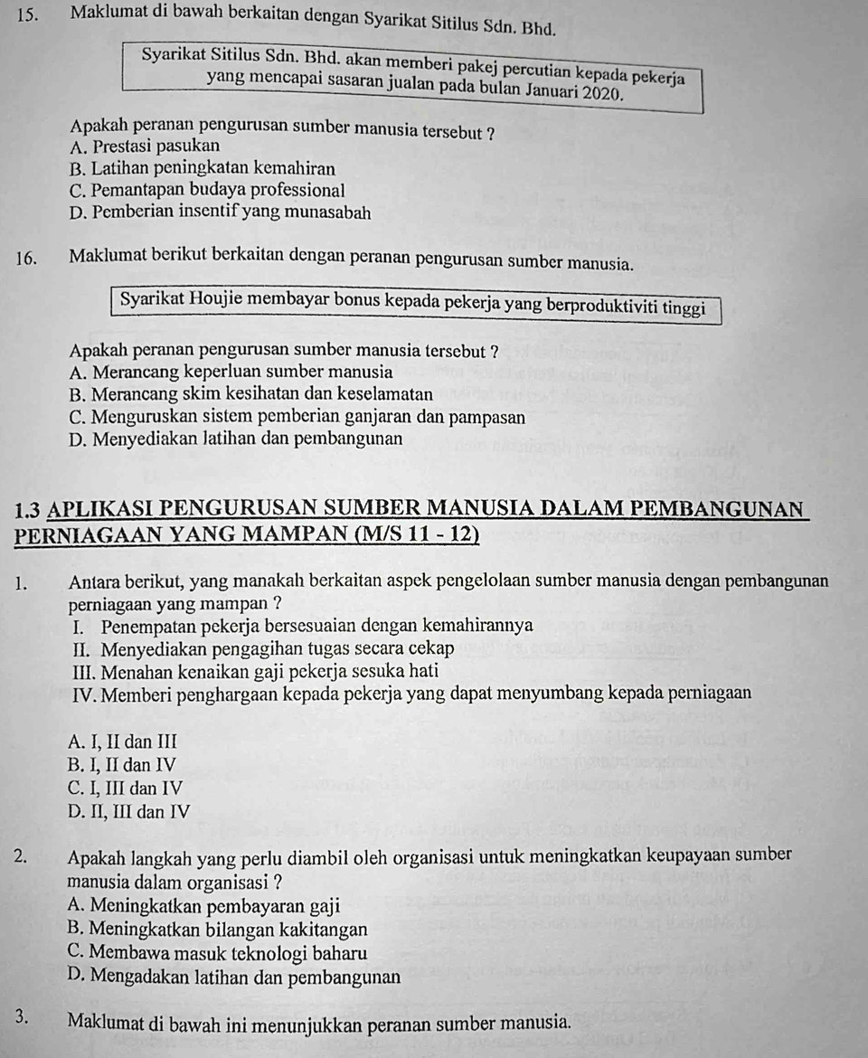 Maklumat di bawah berkaitan dengan Syarikat Sitilus Sdn. Bhd.
Syarikat Sitilus Sdn. Bhd. akan memberi pakej percutian kepada pekerja
yang mencapai sasaran jualan pada bulan Januari 2020.
Apakah peranan pengurusan sumber manusia tersebut ?
A. Prestasi pasukan
B. Latihan peningkatan kemahiran
C. Pemantapan budaya professional
D. Pemberian insentif yang munasabah
16. Maklumat berikut berkaitan dengan peranan pengurusan sumber manusia.
Syarikat Houjie membayar bonus kepada pekerja yang berproduktiviti tinggi
Apakah peranan pengurusan sumber manusia tersebut ?
A. Merancang keperluan sumber manusia
B. Merancang skim kesihatan dan keselamatan
C. Menguruskan sistem pemberian ganjaran dan pampasan
D. Menyediakan latihan dan pembangunan
1.3 APLIKASI PENGURUSAN SUMBER MANUSIA DALAM PEMBANGUNAN
PERNIAGAAN YANG MAMPAN (M/S 11 - 12)
1. Antara berikut, yang manakah berkaitan aspek pengelolaan sumber manusia dengan pembangunan
perniagaan yang mampan ?
I. Penempatan pekerja bersesuaian dengan kemahirannya
II. Menyediakan pengagihan tugas secara cekap
III. Menahan kenaikan gaji pekerja sesuka hati
IV. Memberi penghargaan kepada pekerja yang dapat menyumbang kepada perniagaan
A. I, II dan III
B. I, II dan IV
C. I, III dan IV
D. II, III dan IV
2. Apakah langkah yang perlu diambil oleh organisasi untuk meningkatkan keupayaan sumber
manusia dalam organisasi ?
A. Meningkatkan pembayaran gaji
B. Meningkatkan bilangan kakitangan
C. Membawa masuk teknologi baharu
D. Mengadakan latihan dan pembangunan
3. Maklumat di bawah ini menunjukkan peranan sumber manusia.