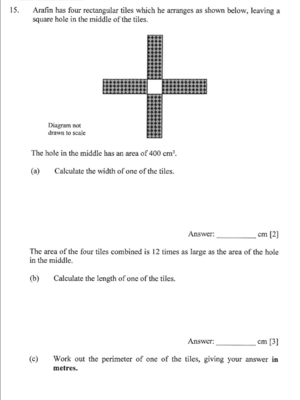 Arafin has four rectangular tiles which he arranges as shown below, leaving a 
square hole in the middle of the tiles. 
Diagram not 
drawn to scale 
The hole in the middle has an area of 400cm^2. 
(a) Calculate the width of one of the tiles. 
Answer: _ cm [2] 
The area of the four tiles combined is 12 times as large as the area of the hole 
in the middle. 
(b) Calculate the length of one of the tiles. 
Answer: _  cm [3] 
(c) Work out the perimeter of one of the tiles, giving your answer in
metres.