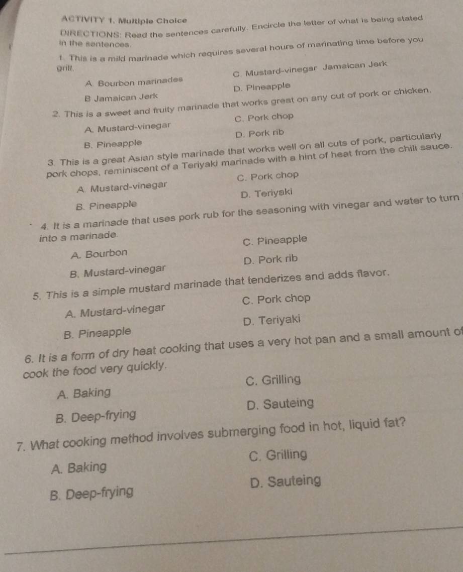 ACTIVITY 1. Multiple Choice
DIRECTIONS: Read the sentences carefully. Encircle the letter of what is being stated
in the sentences.
f. This is a mild marinade which requires several hours of marinating time before you
gritl.
A. Bourbon marinades C. Mustard-vinegar Jamaican Jerk
B Jamaican Jerk D. Pineapple
2. This is a sweet and fruity marinade that works great on any cut of pork or chicken.
A. Mustard-vinegar C. Pork chop
B. Pineapple D. Pork rib
3. This is a great Asian style marinade that works well on all cuts of pork, particularly
pork chops, reminiscent of a Teriyaki marinade with a hint of heat from the chili sauce.
A. Mustard-vinegar C. Pork chop
B. Pineapple D. Teriyaki
4. It is a marinade that uses pork rub for the seasoning with vinegar and water to turn
into a marinade.
A. Bourbon C. Pineapple
B. Mustard-vinegar D. Pork rib
5. This is a simple mustard marinade that tenderizes and adds flavor.
C. Pork chop
A. Mustard-vinegar
B. Pineapple D. Teriyaki
6. It is a form of dry heat cooking that uses a very hot pan and a small amount of
cook the food very quickly.
C. Grilling
A. Baking
D. Sauteing
B. Deep-frying
7. What cooking method involves submerging food in hot, liquid fat?
C. Grilling
A. Baking
B. Deep-frying D. Sauteing
_