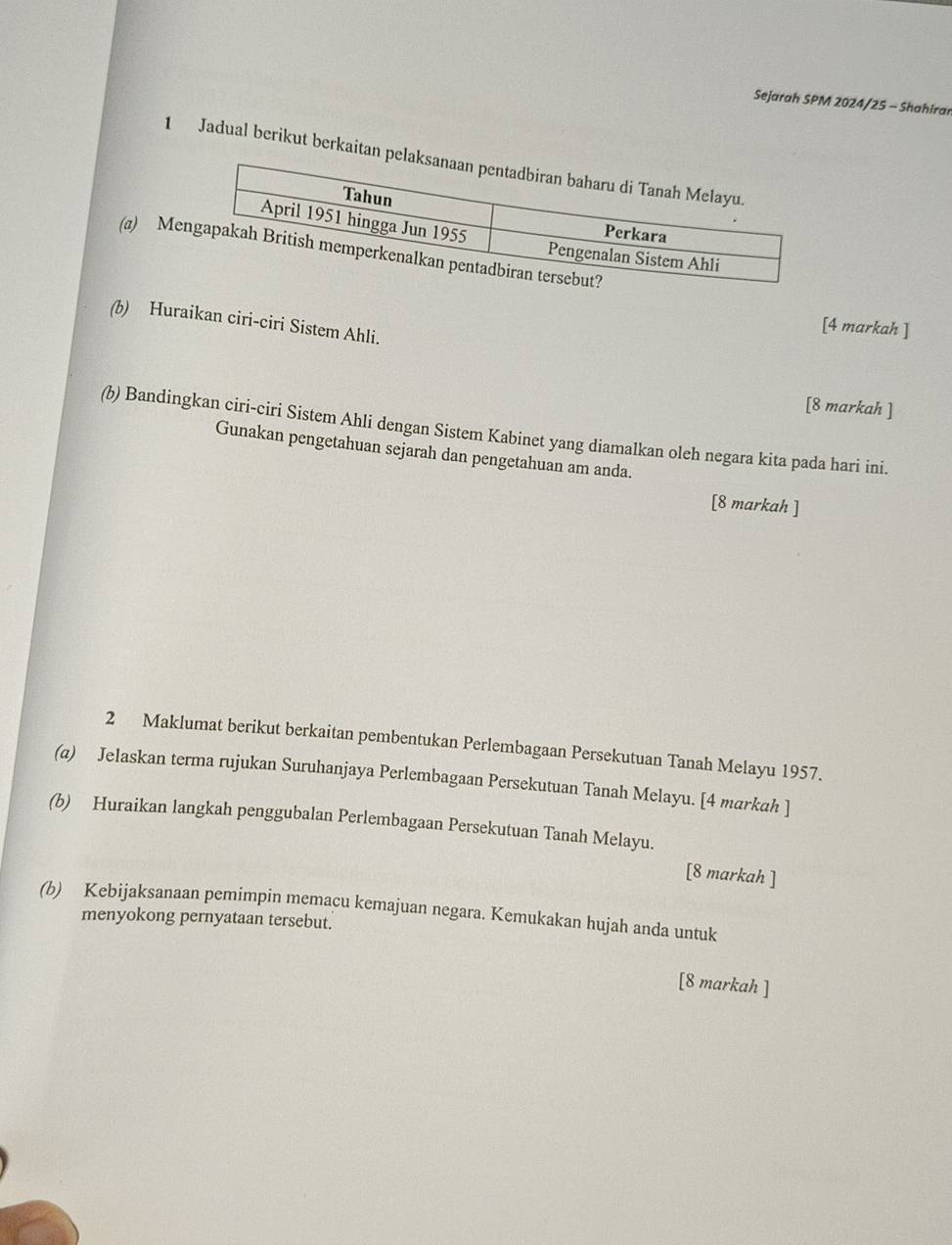 Sejarah SPM 2024/25 - Shahiran 
1 Jadual berikut berkaita 
(a) Me 
(b) Huraikan ciri-ciri Sistem Ahli. 
[4 markah ] 
[8 markah ] 
(b) Bandingkan ciri-ciri Sistem Ahli dengan Sistem Kabinet yang diamalkan oleh negara kita pada hari ini. 
Gunakan pengetahuan sejarah dan pengetahuan am anda. 
[8 markah ] 
2 Maklumat berikut berkaitan pembentukan Perlembagaan Persekutuan Tanah Melayu 1957. 
(a) Jelaskan terma rujukan Suruhanjaya Perlembagaan Persekutuan Tanah Melayu. [4 markah ] 
(b) Huraikan langkah penggubalan Perlembagaan Persekutuan Tanah Melayu. 
[8 markah ] 
(b) Kebijaksanaan pemimpin memacu kemajuan negara. Kemukakan hujah anda untuk 
menyokong pernyataan tersebut. 
[8 markah ]