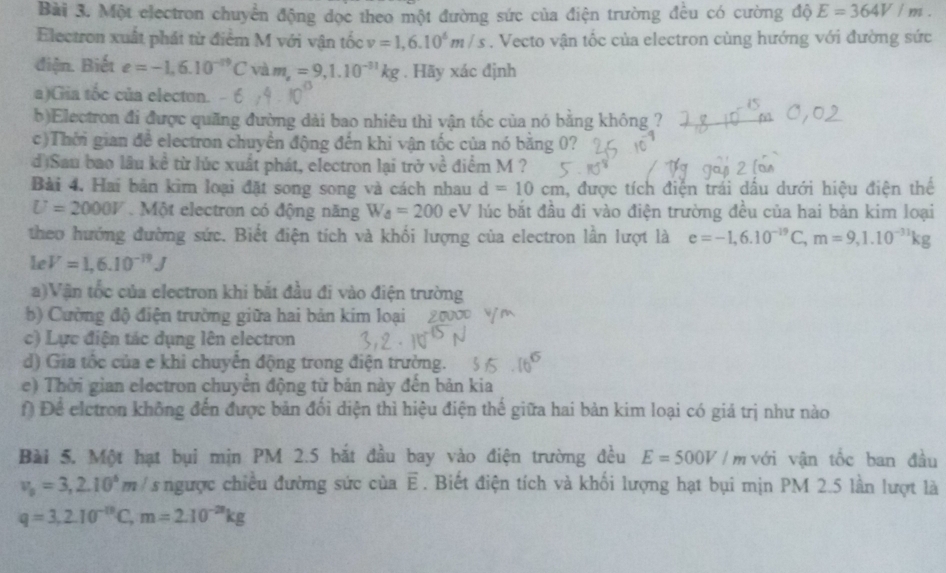 Một electron chuyển động dọc theo một đường sức của điện trường đều có cường độ E=364V/m.
Electron xuất phát từ điểm M với vận tốc v=1,6.10^6m/s. Vecto vận tốc của electron cùng hướng với đường sức
điện. Biết e=-1,6.10^(-19)Cvam,=9,1.10^(-31)kg. Hãy xác định
a)Gia tốc của electon. - 6
b)Electron đi được quãng đường dài bao nhiêu thì vận tốc của nó bằng không ?
c)Thời gian để electron chuyển động đến khi vận tốc của nó bằng 0?
d)Sau bao lâu kể từ lúc xuất phát, electron lại trở về điểm M ?
Bài 4, Hai bản kìm loại đặt song song và cách nhau d=10cm , được tích điện trái dấu dưới hiệu điện thế
U=2000V.  Một electron có động năng W_a=200 eV lúc bắt đầu đi vào điện trường đều của hai bản kim loại
theo hướng đường sức. Biết điện tích và khối lượng của electron lần lượt là e=-1,6.10^(-19)C,m=9,1.10^(-31)kg
Le V=1,6.10^(-19)J
a)Vận tốc của electron khi bắt đầu đi vào điện trường
b) Cường độ điện trường giữa hai bản kim loại
c) Lực điện tác dụng lên electron
d) Gia tốc của e khi chuyến động trong điện trường.
e) Thời gian electron chuyển động từ bản này đến bản kia
Đ Để eletron không đến được bản đối diện thì hiệu điện thế giữa hai bản kim loại có giá trị như nào
Bài 5. Một hạt bụi mịn PM 2.5 bắt đầu bay vào điện trường đều E=500V/m với vận tốc ban đầu
v_0=3,2.10^6m/ s : ngược chiều đường sức của vector E. Biết điện tích và khối lượng hạt bụi mịn PM 2.5 lần lượt là
q=3,2.10^(-10)C,m=2.10^(-28)kg