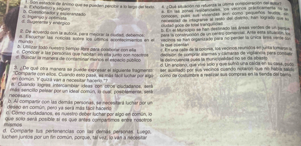 a. Exhortativo y seguro 1. Son estados de ánimo que se pueden percibir a lo largo del texto. 4. ¿Qué situación no refuerza la última consideración del autor?
e. En las zonas residenciales, los vecinos prácticamente no se
b. Cuestionador y esperanzado
d. Sugerente y enérgico c. Ingenuo y optimista
conocen, pues sus viviendas son como pequeños feudos 
necesidad de integrarse al resto del distrito, han logrado que su
ciudad goce de total tranquilidad
b. En el Municipio se han destinado las áreas verdes de un pargue
2. De acuerdo con la autora, para mejorar la ciudad, debemos: para la construcción de un centro comercial. Ante esta situación  l 
mundo a. Escuchar las noticías sobre los últimos acontecimientos en el vecinos se han organizado para no perder la única área verde con
la que cuentar
b. Utilizar todo nuestro tiempo libre para colaborar con ella c. En una calle de la colonia, los vecinos reunidos en junta tomaron la
c. Conocer a las personas que habitan en ella junto con nosotros decisión de comprar alarmas y cámaras de vigilancia para combar
d. Buscar la manera de contaminar menos el espacio público la delincuencia pues la municipalidad no se da abasto
d. Un anciano, que vive solo y que sufrió una caída en su casa, pudo
3. ¿De qué otra manera se puede expresar el siguiente fragmento: ser auxiliado por sus vecinos cuando notaron que no había salido
''Comparte con ellos. Cuando esto pase, es más fácil luchar por algo como de costumbre a realizar sus compras en la tienda del barrio
en común. Y quizá van a necesitar hacerío."?
a. Cuando logres intercambiar ideas con otros ciudadanos, será
más sencillo pelear por un ideal común, lo cual, posiblemente, será
necesario
b. Al compartir con las demás personas, se necesitará luchar por un
deseo en común, pero ya será más fácil hacerlo
c. Como ciudadanos, es nuestro deber luchar por algo en común, lo
que solo será posible si es que antes compartimos entre nosotros
mismos
d. Comparte tus pertenencias con las demás personas. Luego,
luchen juntos por un fin común, porque, tal vez, lo van a necesitar