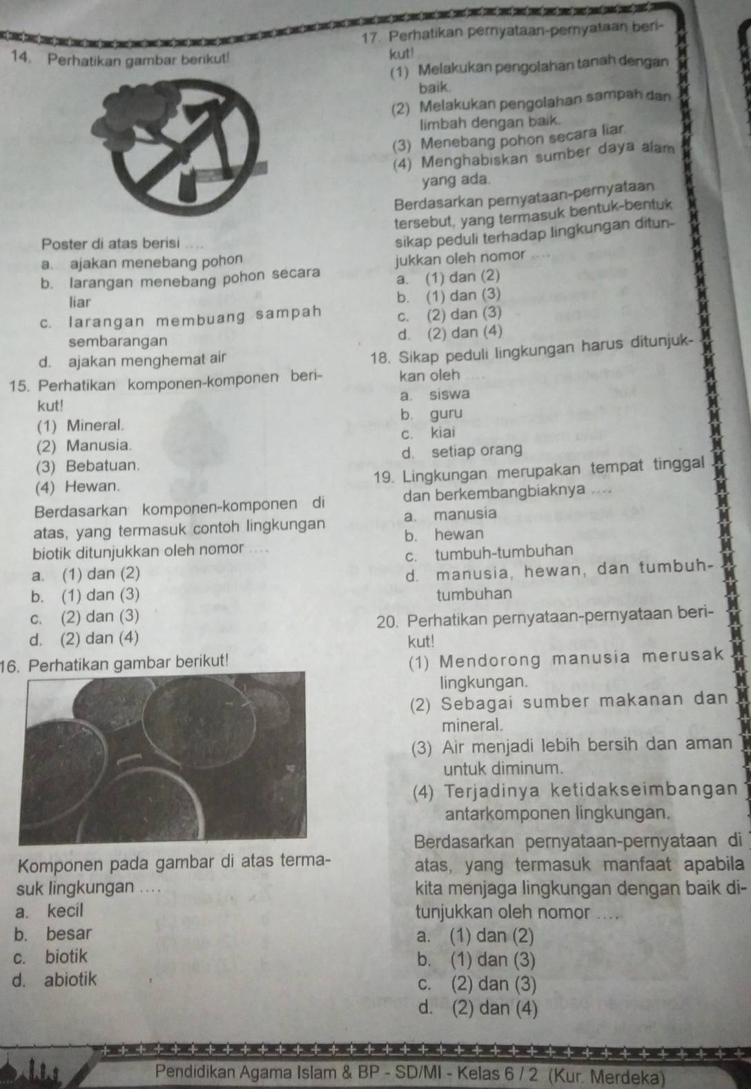 Perhatikan pernyataan-pemyataan beri-
14. Perhatikan gambar berikut! kut!
(1) Melakukan pengolahan tanah dengan
baik.
(2) Melakukan pengolahan sampah dan
limbah dengan baik.
(3) Menebang pohon secara liar
(4) Menghabiskan sumber daya alam
yang ada.
Berdasarkan pernyataan-pernyataan
tersebut, yang termasuk bentuk-bentuk
Poster di atas berisi
sikap peduli terhadap lingkungan ditun-
a. ajakan menebang pohon
b. larangan menebang pohon secara jukkan oleh nomor
a. (1) dan (2)
liar
b. (1) dan (3)
c. larangan membuang sampah
c. (2) dan (3)
sembarangan d. (2) dan (4)
d. ajakan menghemat air
18. Sikap peduli lingkungan harus ditunjuk-
15. Perhatikan komponen-komponen beri- kan oleh
kut! a. siswa
(1) Mineral. bù guru
(2) Manusia. c. kiai
(3) Bebatuan. d. setiap orang
(4) Hewan. 19. Lingkungan merupakan tempat tinggal
Berdasarkan komponen-komponen di dan berkembangbiaknya ...
+
atas, yang termasuk contoh lingkungan a. manusia
b. hewan
biotik ditunjukkan oleh nomor ....
c. tumbuh-tumbuhan
a. (1) dan (2)
d. manusia, hewan, dan tumbuh-
b. (1) dan (3) tumbuhan
c. (2) dan (3)
20. Perhatikan pernyataan-pernyataan beri-
d. (2) dan (4) kut!
16. Perhatikan gambar berikut!
(1) Mendorong manusia merusak
lingkungan.
(2) Sebagai sumber makanan dan
mineral.
(3) Air menjadi lebih bersih dan aman
untuk diminum.
(4) Terjadinya ketidakseimbangan
antarkomponen lingkungan.
Berdasarkan pernyataan-pernyataan di
Komponen pada gambar di atas terma- atas, yang termasuk manfaat apabila
suk lingkungan ...  kita menjaga lingkungan dengan baik di-
a. kecil tunjukkan oleh nomor _
b. besar a. (1) dan (2)
c. biotik b. (1) dan (3)
d. abiotik c. (2) dan (3)
d. (2) dan (4)
++++++++++++++++++++ + ++ ++++ + + + + +++++
Pendidikan Agama Islam & BP - SD/MI - Kelas 6 / 2 (Kur. Merdeka)