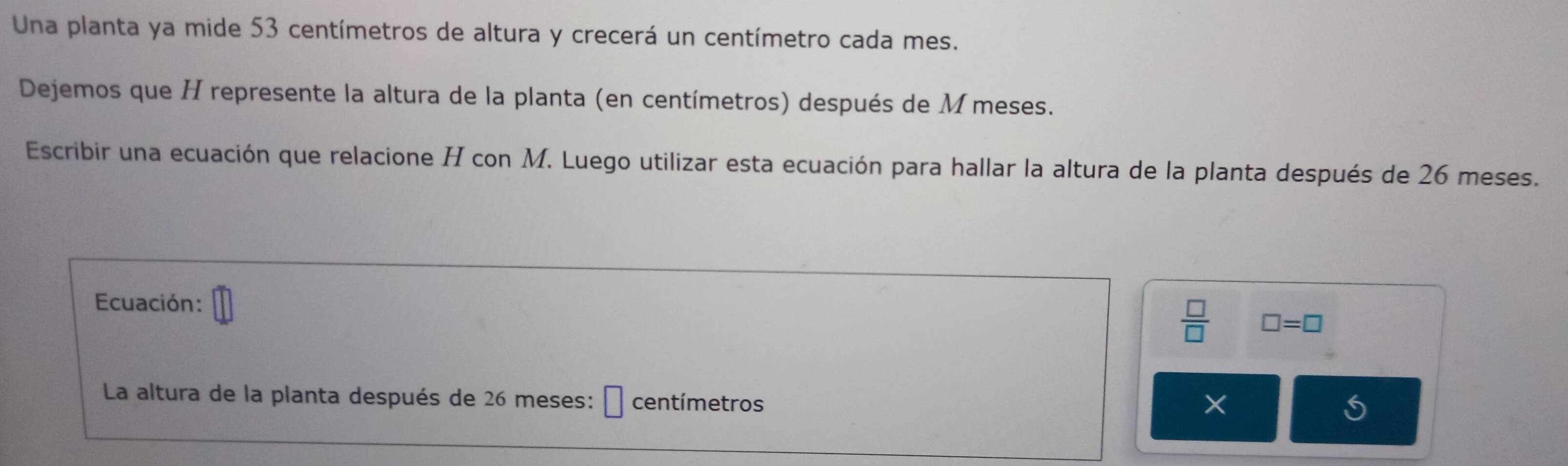 Una planta ya mide 53 centímetros de altura y crecerá un centímetro cada mes. 
Dejemos que H represente la altura de la planta (en centímetros) después de M meses. 
Escribir una ecuación que relacione H con M. Luego utilizar esta ecuación para hallar la altura de la planta después de 26 meses. 
Ecuación:
 □ /□   □ =□
La altura de la planta después de 26 meses: centímetros
×