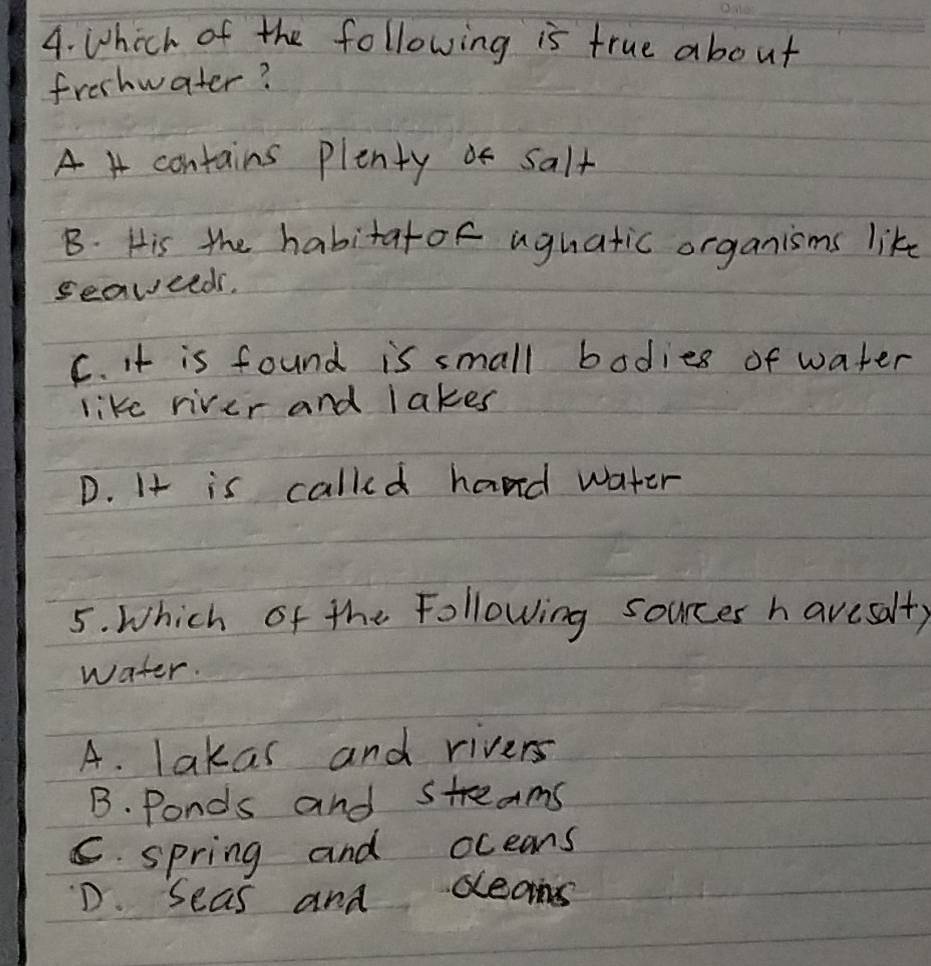 Which of the following is true about
freshwater?
A 4 contains plenty salt
B. His the habitatof aguatic organisms like
seaveeds.
C. it is found is small bodies of water
like river and lakes
D. It is called hand water
5. Which of the Following sources havesalfy
water.
A. lakas and rivers
B. Ponds and streams
C. spring and oceans
D. Seas and ceams