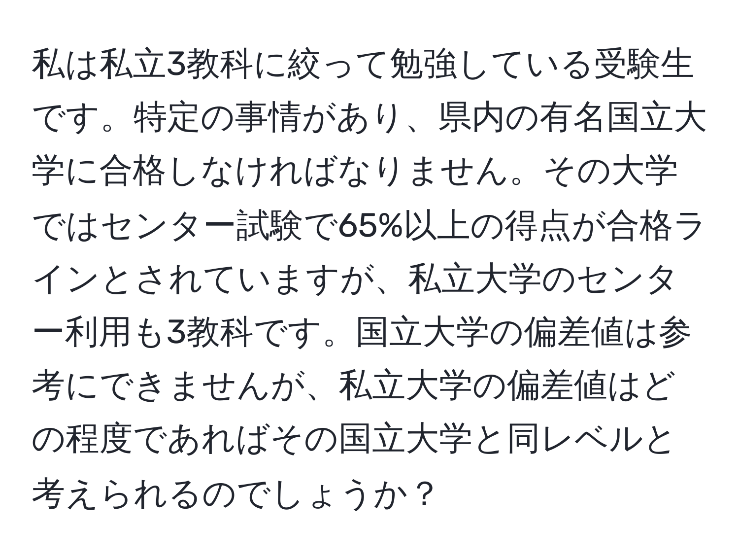 私は私立3教科に絞って勉強している受験生です。特定の事情があり、県内の有名国立大学に合格しなければなりません。その大学ではセンター試験で65%以上の得点が合格ラインとされていますが、私立大学のセンター利用も3教科です。国立大学の偏差値は参考にできませんが、私立大学の偏差値はどの程度であればその国立大学と同レベルと考えられるのでしょうか？