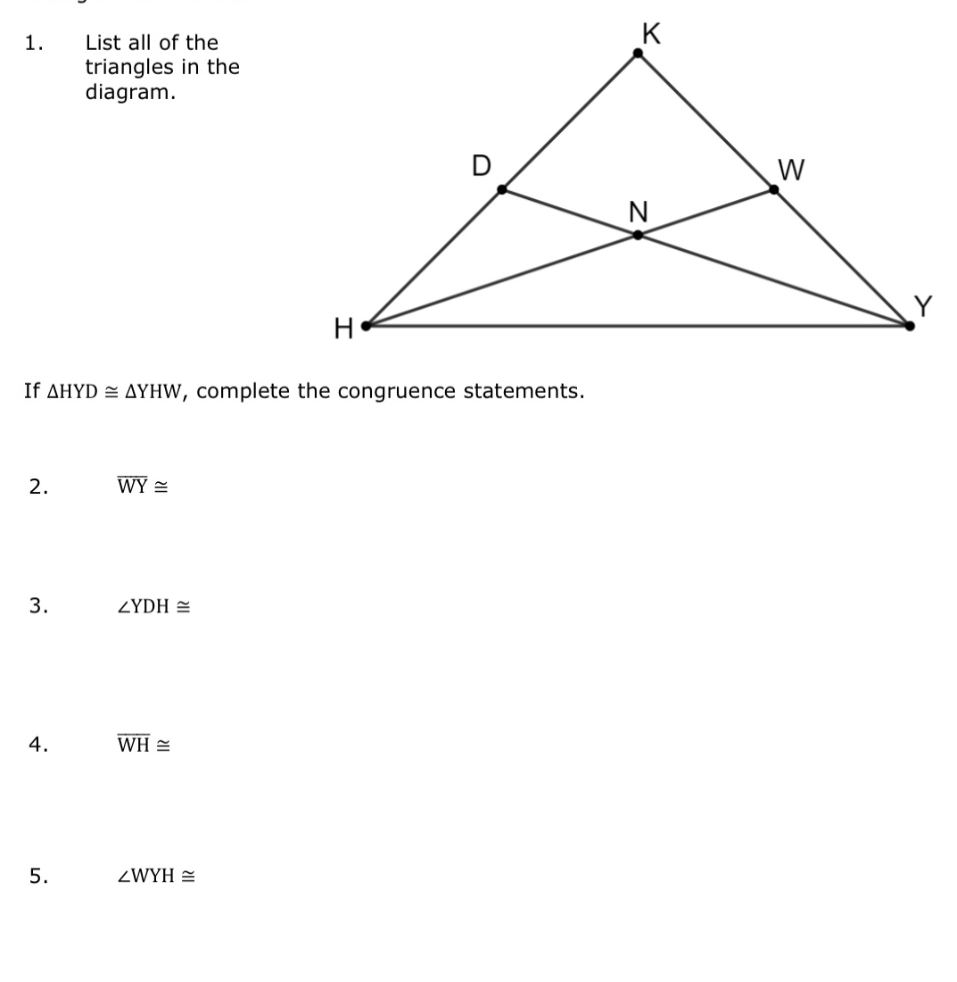 List all of the 
triangles in the 
diagram. 
If △ HYD≌ △ YHW , complete the congruence statements. 
2. overline WY≌
3. ∠ YDH≌
4. overline WH≌
5. ∠ WYH≌