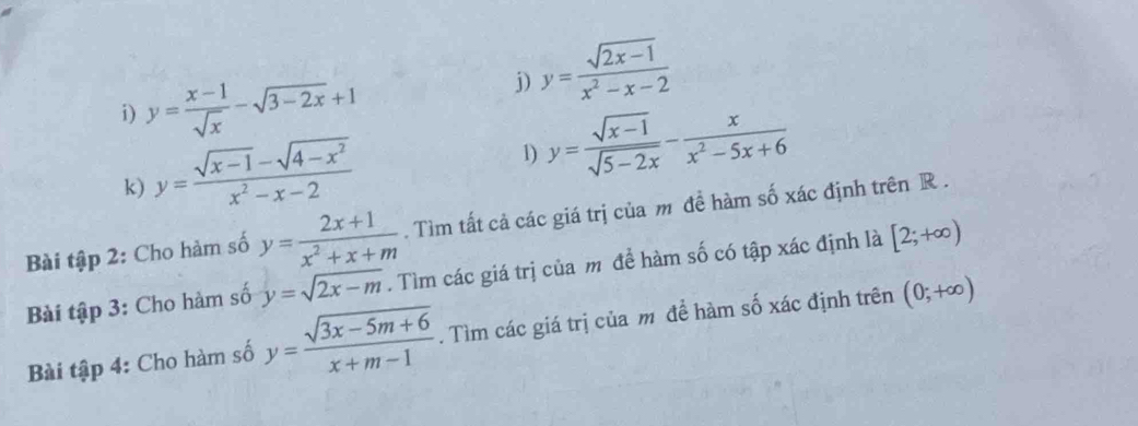 y= (x-1)/sqrt(x) -sqrt(3-2x)+1
j) y= (sqrt(2x-1))/x^2-x-2 
k) y= (sqrt(x-1)-sqrt(4-x^2))/x^2-x-2 
1) y= (sqrt(x-1))/sqrt(5-2x) - x/x^2-5x+6 
Bài tập 2: Cho hàm số y= (2x+1)/x^2+x+m . Tìm tất cả các giá trị của m đề hàm số xác định trên R. 
Bài tập 3: Cho hàm số y=sqrt(2x-m). Tìm các giá trị của m để hàm số có tập xác định là [2;+∈fty )
Bài tập 4: Cho hàm số y= (sqrt(3x-5m+6))/x+m-1 . Tìm các giá trị của m đề hàm số xác định trên (0;+∈fty )