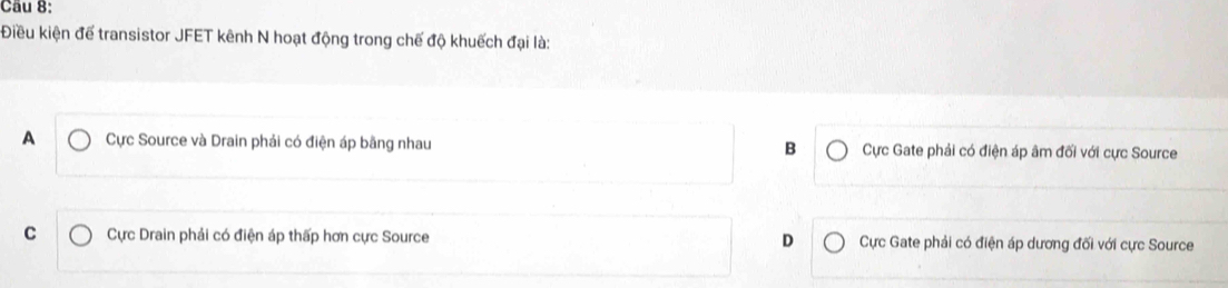 Điều kiện để transistor JFET kênh N hoạt động trong chế độ khuếch đại là:
A Cực Source và Drain phải có điện áp bằng nhau B Cực Gate phải có điện áp âm đối với cực Source
C Cực Drain phải có điện áp thấp hơn cực Source D Cực Gate phải có điện áp dương đối với cực Source