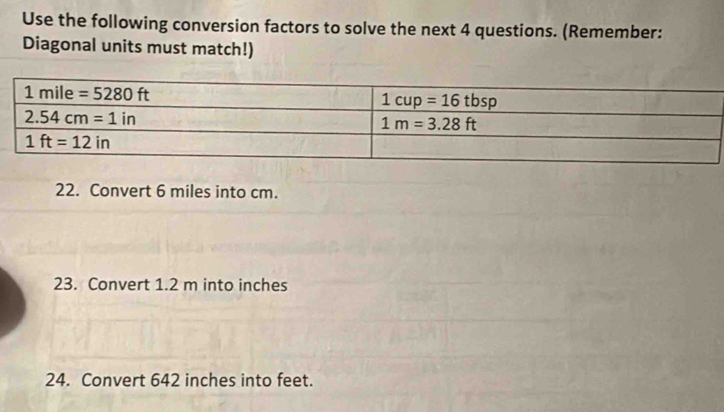 Use the following conversion factors to solve the next 4 questions. (Remember:
Diagonal units must match!)
22. Convert 6 miles into cm.
23. Convert 1.2 m into inches
24. Convert 642 inches into feet.