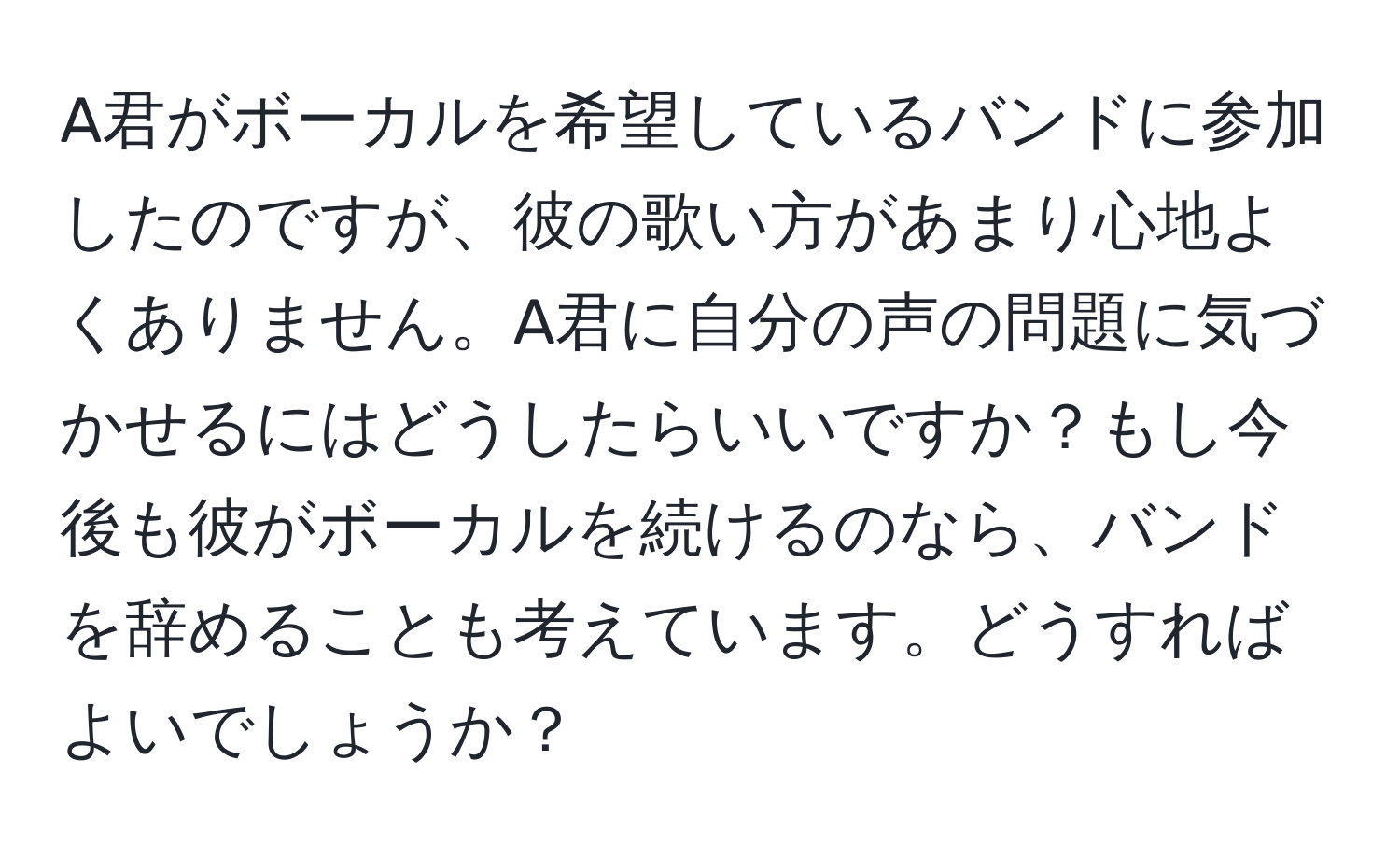 A君がボーカルを希望しているバンドに参加したのですが、彼の歌い方があまり心地よくありません。A君に自分の声の問題に気づかせるにはどうしたらいいですか？もし今後も彼がボーカルを続けるのなら、バンドを辞めることも考えています。どうすればよいでしょうか？