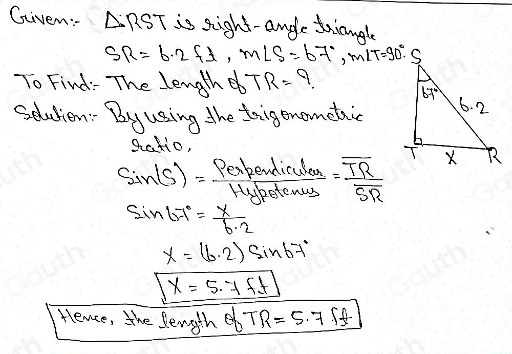 Given: △ RST is sight-angle triangle
SR=6.2ft, m∠ S=67°, m∠ T=90°. 
To Find: The lenghd TR= 9. 
Sdution: By using the trigenometaic 
gatio,
sin (S)= Perpordiculanes/Hypotenus =frac overline TRSR
sin 67°= x/6.2 
X=(6.2)sin 67°
x=5.7ft
Hence, the length eb TR=5.7 f(t)